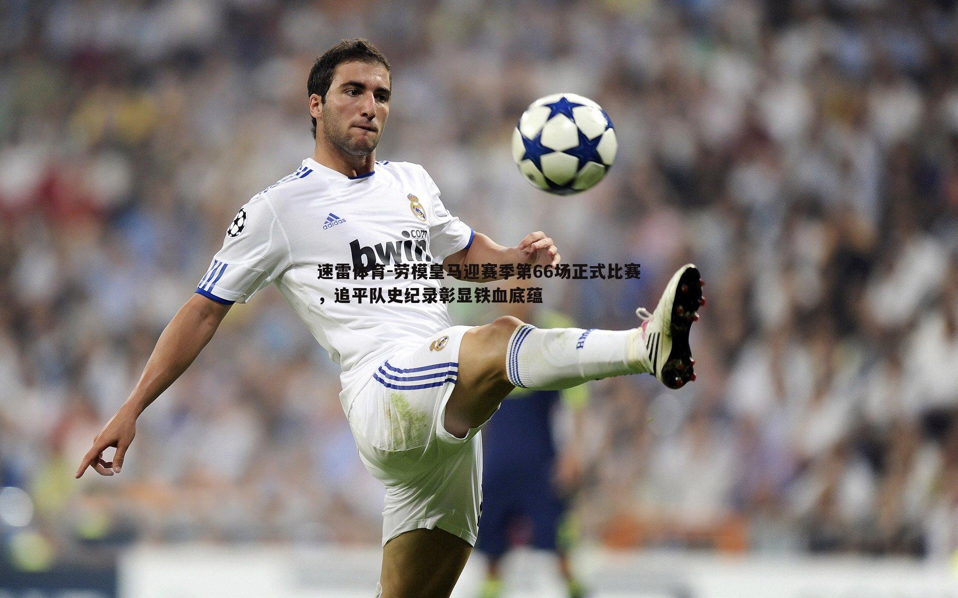 速雷体育-劳模皇马迎赛季第66场正式比赛，追平队史纪录彰显铁血底蕴